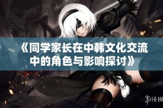 《同学家长在中韩文化交流中的角色与影响探讨》