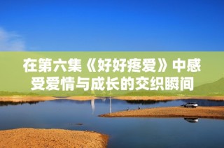 在第六集《好好疼爱》中感受爱情与成长的交织瞬间