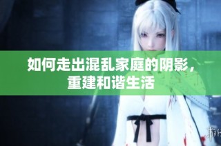 如何走出混乱家庭的阴影，重建和谐生活