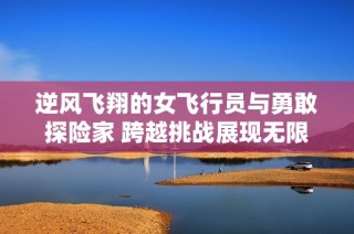 逆风飞翔的女飞行员与勇敢探险家 跨越挑战展现无限可能