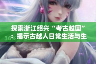 探索浙江绍兴“考古越国”：揭示古越人日常生活与生产方式