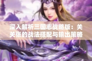 深入解析三国志战略版：关关张的战法搭配与输出策略全攻略