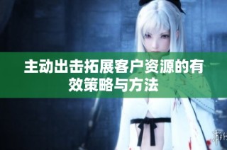 主动出击拓展客户资源的有效策略与方法