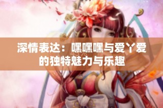 深情表达：嘿嘿嘿与爱丫爱的独特魅力与乐趣