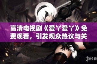 高清电视剧《爱丫爱丫》免费观看，引发观众热议与关注