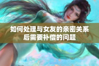 如何处理与女友的亲密关系后需要补偿的问题