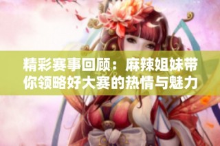 精彩赛事回顾：麻辣姐妹带你领略好大赛的热情与魅力