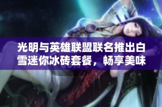 光明与英雄联盟联名推出白雪迷你冰砖套餐，畅享美味新体验