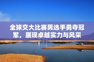 全球交大比赛男选手勇夺冠军，展现卓越实力与风采