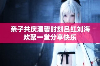 亲子共庆温馨时刻吕红刘海欢聚一堂分享快乐