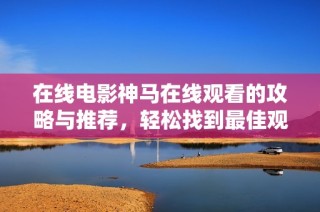 在线电影神马在线观看的攻略与推荐，轻松找到最佳观影方式