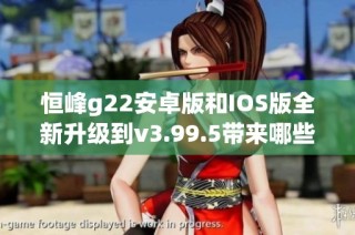 恒峰g22安卓版和IOS版全新升级到v3.99.5带来哪些新功能