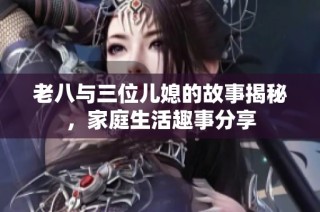 老八与三位儿媳的故事揭秘，家庭生活趣事分享