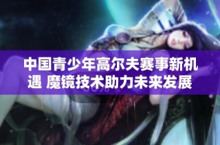 中国青少年高尔夫赛事新机遇 魔镜技术助力未来发展