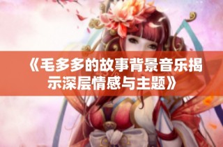 《毛多多的故事背景音乐揭示深层情感与主题》