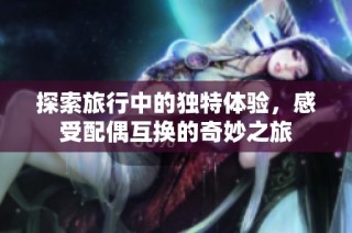 探索旅行中的独特体验，感受配偶互换的奇妙之旅