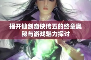 揭开仙剑奇侠传五的终章奥秘与游戏魅力探讨