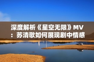 深度解析《星空无限》MV：苏清歌如何展现剧中情感之旅