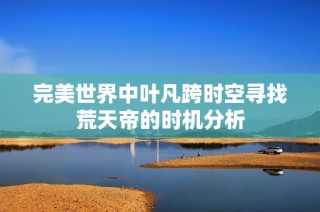 完美世界中叶凡跨时空寻找荒天帝的时机分析