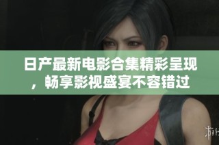 日产最新电影合集精彩呈现，畅享影视盛宴不容错过
