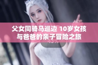 父女同骑马巡边 10岁女孩与爸爸的亲子冒险之旅