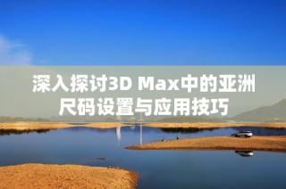 深入探讨3D Max中的亚洲尺码设置与应用技巧