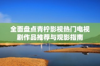 全面盘点青柠影视热门电视剧作品推荐与观影指南