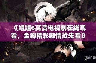 《姐姐6高清电视剧在线观看，全剧精彩剧情抢先看》