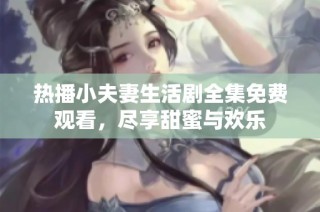 热播小夫妻生活剧全集免费观看，尽享甜蜜与欢乐