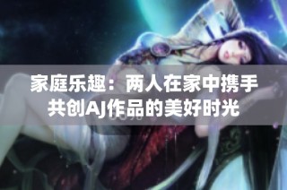 家庭乐趣：两人在家中携手共创AJ作品的美好时光