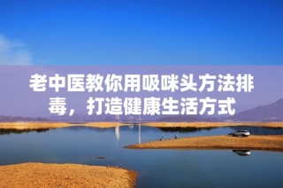 老中医教你用吸咪头方法排毒，打造健康生活方式