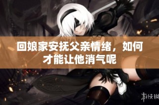 回娘家安抚父亲情绪，如何才能让他消气呢