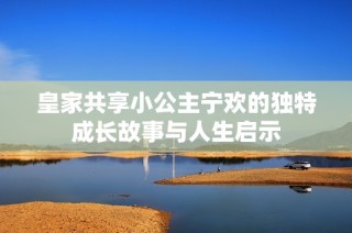 皇家共享小公主宁欢的独特成长故事与人生启示