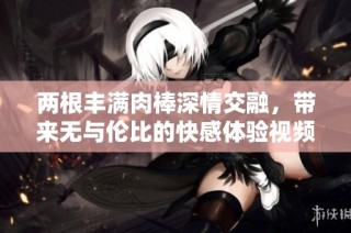 两根丰满肉棒深情交融，带来无与伦比的快感体验视频