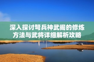 深入探讨弩兵神武阁的修炼方法与武将详细解析攻略
