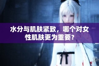 水分与肌肤紧致，哪个对女性肌肤更为重要？