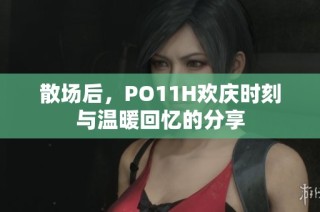 散场后，PO11H欢庆时刻与温暖回忆的分享