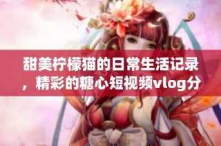 甜美柠檬猫的日常生活记录，精彩的糖心短视频vlog分享