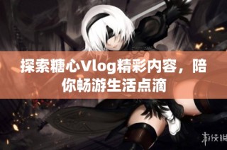 探索糖心Vlog精彩内容，陪你畅游生活点滴