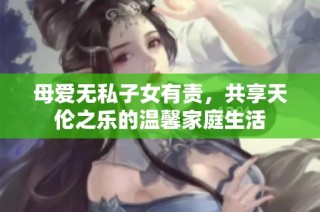 母爱无私子女有责，共享天伦之乐的温馨家庭生活