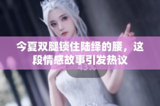 今夏双腿锁住陆绎的腰，这段情感故事引发热议