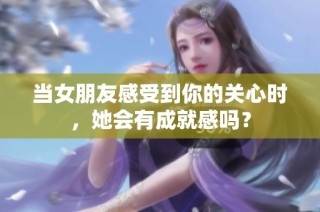 当女朋友感受到你的关心时，她会有成就感吗？