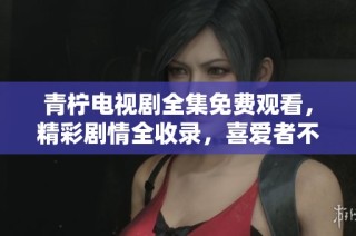 青柠电视剧全集免费观看，精彩剧情全收录，喜爱者不容错过
