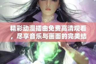 精彩动漫插曲免费高清观看，尽享音乐与画面的完美结合