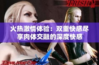 火热激情体验：双重快感尽享肉体交融的深度快感