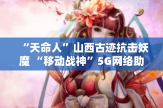 “天命人”山西古迹抗击妖魔 “移动战神”5G网络助力重塑历史荣耀