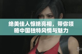 绝美佳人惊艳亮相，带你领略中国独特风情与魅力
