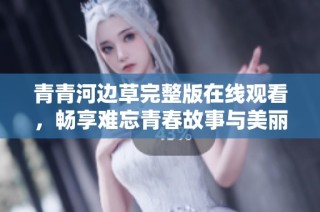 青青河边草完整版在线观看，畅享难忘青春故事与美丽风景