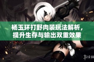 杨玉环打野肉装玩法解析，提升生存与输出双重效果