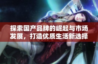 探索国产品牌的崛起与市场发展，打造优质生活新选择